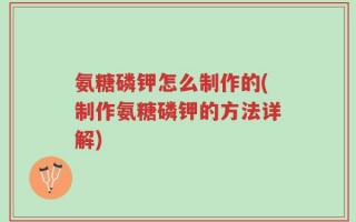 氨糖磷钾怎么制作的(制作氨糖磷钾的方法详解)