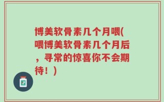 博美软骨素几个月喂(喂博美软骨素几个月后，寻常的惊喜你不会期待！)