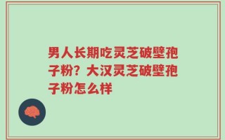 男人长期吃灵芝破壁孢子粉？大汉灵芝破壁孢子粉怎么样