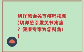 切洋葱会关节疼吗视频(切洋葱引发关节疼痛？健康专家为您科普！)