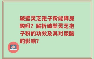 破壁灵芝孢子粉能降尿酸吗？解析破壁灵芝孢子粉的功效及其对尿酸的影响？