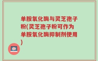 单胺氧化酶与灵芝孢子粉(灵芝孢子粉可作为单胺氧化酶抑制剂使用)
