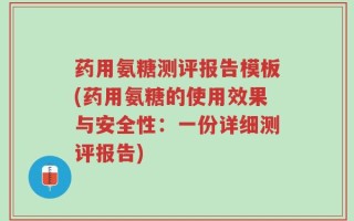 药用氨糖测评报告模板(药用氨糖的使用效果与安全性：一份详细测评报告)