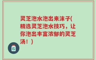 灵芝泡水泡出来沫子(精选灵芝泡水技巧，让你泡出丰富浓郁的灵芝汤！)