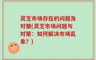 灵芝市场存在的问题及对策(灵芝市场问题与对策：如何解决市场乱象？)