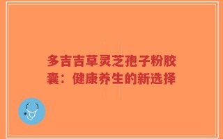 多吉吉草灵芝孢子粉胶囊：健康养生的新选择