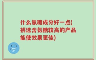 什么氨糖成分好一点(挑选含氨糖较高的产品能使效果更佳)