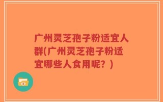 广州灵芝孢子粉适宜人群(广州灵芝孢子粉适宜哪些人食用呢？)