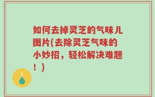如何去掉灵芝的气味儿图片(去除灵芝气味的小妙招，轻松解决难题！)