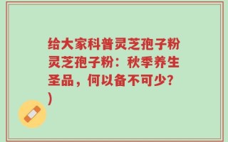 给大家科普灵芝孢子粉灵芝孢子粉：秋季养生圣品，何以备不可少？)