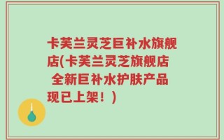 卡芙兰灵芝巨补水旗舰店(卡芙兰灵芝旗舰店 全新巨补水护肤产品现已上架！)