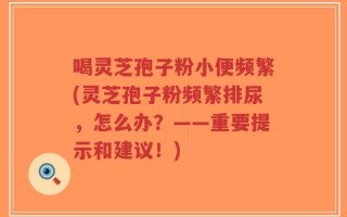 喝灵芝孢子粉小便频繁(灵芝孢子粉频繁排尿，怎么办？——重要提示和建议！)