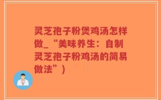 灵芝孢子粉煲鸡汤怎样做_“美味养生：自制灵芝孢子粉鸡汤的简易做法”)