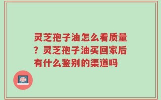 灵芝孢子油怎么看质量？灵芝孢子油买回家后有什么鉴别的渠道吗
