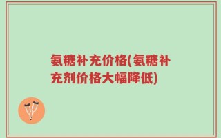 氨糖补充价格(氨糖补充剂价格大幅降低)