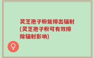 灵芝孢子粉能排出辐射(灵芝孢子粉可有效排除辐射影响)