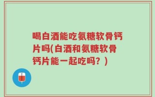 喝白酒能吃氨糖软骨钙片吗(白酒和氨糖软骨钙片能一起吃吗？)