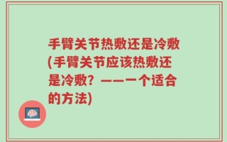 手臂关节热敷还是冷敷(手臂关节应该热敷还是冷敷？——一个适合的方法)