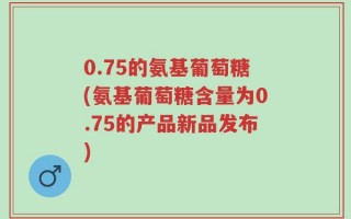 0.75的氨基葡萄糖(氨基葡萄糖含量为0.75的产品新品发布)