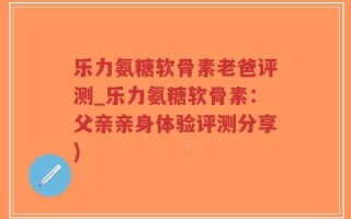 乐力氨糖软骨素老爸评测_乐力氨糖软骨素：父亲亲身体验评测分享)