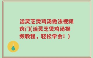 活灵芝煲鸡汤做法视频窍门(活灵芝煲鸡汤视频教程，轻松学会！)