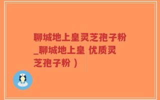 聊城地上皇灵芝孢子粉_聊城地上皇 优质灵芝孢子粉 )