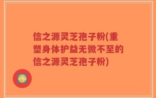 信之源灵芝孢子粉(重塑身体护益无微不至的信之源灵芝孢子粉)