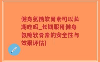 健身氨糖软骨素可以长期吃吗_长期服用健身氨糖软骨素的安全性与效果评估)