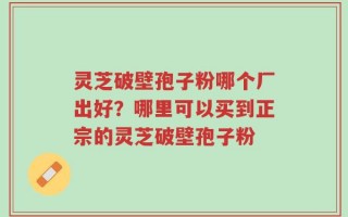 灵芝破壁孢子粉哪个厂出好？哪里可以买到正宗的灵芝破壁孢子粉