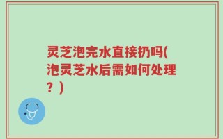 灵芝泡完水直接扔吗(泡灵芝水后需如何处理？)