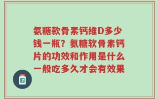 氨糖款骨素钙维D多少钱一瓶？氨糖软骨素钙片的功效和作用是什么一般吃多久才会有效果