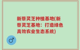 新蔡灵芝种植基地(新蔡灵芝基地：打造绿色高效农业生态系统)