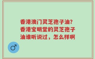香港澳门灵芝孢子油？香港宝明堂的灵芝孢子油谁听说过，怎么样啊