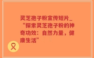 灵芝孢子粉宣传短片_“探索灵芝孢子粉的神奇功效：自然力量，健康生活”