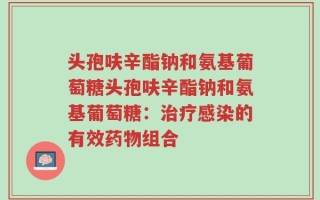 头孢呋辛酯钠和氨基葡萄糖头孢呋辛酯钠和氨基葡萄糖：治疗感染的有效药物组合