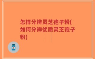 怎样分辨灵芝孢子粉(如何分辨优质灵芝孢子粉)