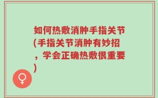 如何热敷消肿手指关节(手指关节消肿有妙招，学会正确热敷很重要)
