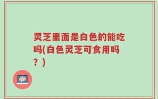 灵芝里面是白色的能吃吗(白色灵芝可食用吗？)