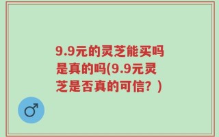 9.9元的灵芝能买吗是真的吗(9.9元灵芝是否真的可信？)
