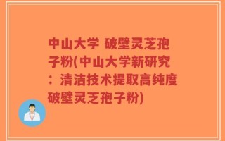 中山大学 破壁灵芝孢子粉(中山大学新研究：清洁技术提取高纯度破壁灵芝孢子粉)
