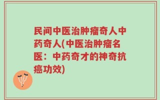 民间中医治肿瘤奇人中药奇人(中医治肿瘤名医：中药奇才的神奇抗癌功效)