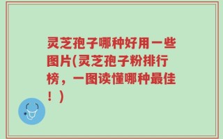 灵芝孢子哪种好用一些图片(灵芝孢子粉排行榜，一图读懂哪种最佳！)