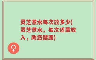 灵芝煮水每次放多少(灵芝煮水，每次适量放入，助您健康)