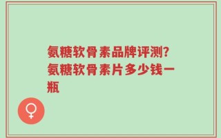氨糖软骨素品牌评测？氨糖软骨素片多少钱一瓶