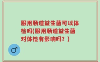 服用肠道益生菌可以体检吗(服用肠道益生菌对体检有影响吗？)