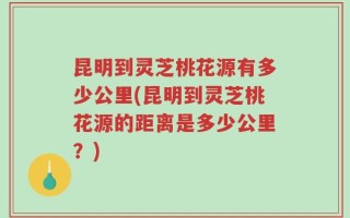 昆明到灵芝桃花源有多少公里(昆明到灵芝桃花源的距离是多少公里？)