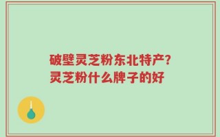 破壁灵芝粉东北特产？灵芝粉什么牌子的好