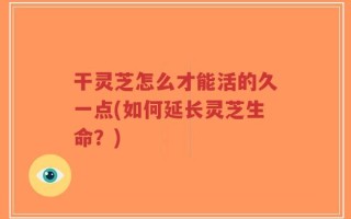 干灵芝怎么才能活的久一点(如何延长灵芝生命？)