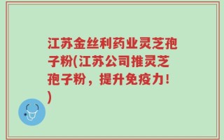 江苏金丝利药业灵芝孢子粉(江苏公司推灵芝孢子粉，提升免疫力！)
