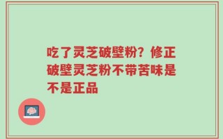 吃了灵芝破壁粉？修正破壁灵芝粉不带苦味是不是正品